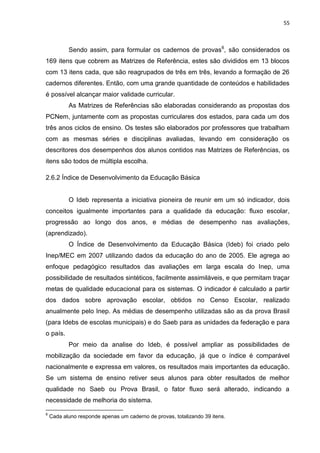55
Sendo assim, para formular os cadernos de provas6
, são considerados os
169 itens que cobrem as Matrizes de Referência, estes são divididos em 13 blocos
com 13 itens cada, que são reagrupados de três em três, levando a formação de 26
cadernos diferentes. Então, com uma grande quantidade de conteúdos e habilidades
é possível alcançar maior validade curricular.
As Matrizes de Referências são elaboradas considerando as propostas dos
PCNem, juntamente com as propostas curriculares dos estados, para cada um dos
três anos ciclos de ensino. Os testes são elaborados por professores que trabalham
com as mesmas séries e disciplinas avaliadas, levando em consideração os
descritores dos desempenhos dos alunos contidos nas Matrizes de Referências, os
itens são todos de múltipla escolha.
2.6.2 Índice de Desenvolvimento da Educação Básica
O Ideb representa a iniciativa pioneira de reunir em um só indicador, dois
conceitos igualmente importantes para a qualidade da educação: fluxo escolar,
progressão ao longo dos anos, e médias de desempenho nas avaliações,
(aprendizado).
O Índice de Desenvolvimento da Educação Básica (Ideb) foi criado pelo
Inep/MEC em 2007 utilizando dados da educação do ano de 2005. Ele agrega ao
enfoque pedagógico resultados das avaliações em larga escala do Inep, uma
possibilidade de resultados sintéticos, facilmente assimiláveis, e que permitam traçar
metas de qualidade educacional para os sistemas. O indicador é calculado a partir
dos dados sobre aprovação escolar, obtidos no Censo Escolar, realizado
anualmente pelo Inep. As médias de desempenho utilizadas são as da prova Brasil
(para Idebs de escolas municipais) e do Saeb para as unidades da federação e para
o país.
Por meio da analise do Ideb, é possível ampliar as possibilidades de
mobilização da sociedade em favor da educação, já que o índice é comparável
nacionalmente e expressa em valores, os resultados mais importantes da educação.
Se um sistema de ensino retiver seus alunos para obter resultados de melhor
qualidade no Saeb ou Prova Brasil, o fator fluxo será alterado, indicando a
necessidade de melhoria do sistema.
6
Cada aluno responde apenas um caderno de provas, totalizando 39 itens.
 