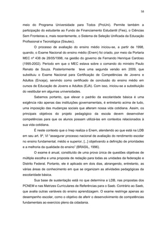 58
meio do Programa Universidade para Todos (ProUni). Permite também a
participação do estudante ao Fundo de Financiamento Estudantil (Fies), o Ciências
Sem Fronteiras e, mais recentemente, o Sistema de Seleção Unificada da Educação
Profissional e Tecnológica (Sisutec).
O processo de avaliação do ensino médio iniciou-se, a partir de 1998,
quando, o Exame Nacional do ensino médio (Enem) foi criado, por meio da Portaria
MEC nº 438 de 28/05/1998, na gestão do governo de Fernando Henrique Cardoso
(1995-2002). Período em que o MEC estava sobre o comando do ministro Paulo
Renato de Souza. Posteriormente teve uma segunda versão em 2009, que
substituiu o Exame Nacional para Certificação de Competências de Jovens e
Adultos (Enceja), servindo como certificado de conclusão do ensino médio em
cursos de Educação de Jovens e Adultos (EJA). Com isso, iniciou-se a substituição
do vestibular em algumas universidades.
Sabemos portanto, que elevar o padrão da escolaridade básica é uma
exigência não apenas das instituições governamentais, é entretanto acima de tudo,
uma imposição das mudanças sociais que alteram nossa vida cotidiana. Assim, os
principais objetivos do projeto pedagógico da escola devem desenvolver
competências para que os alunos possam utilizá-las em contextos relacionados à
sua vida cotidiana.
É neste contexto que o Inep realiza o Enem, atendendo ao que está na LDB
em seu art. 9º, VI “assegurar processo nacional de avaliação do rendimento escolar
no ensino fundamental, médio e superior, [...] objetivando a definição de prioridades
e a melhoria da qualidade do ensino” (BRASIL, 1996).
O exame é anual, constituído de uma prova única de questões objetivas de
múltipla escolha e uma proposta de redação para todas as unidades da federação e
Distrito Federal. Portanto, ele é aplicado em dois dias, abrangendo, entretanto, as
várias áreas de conhecimento em que se organizam as atividades pedagógicas da
escolaridade básica.
Sua base de sustentação está no que determina a LDB, nas propostas dos
PCNEM e nas Matrizes Curriculares de Referências para o Saeb. Contrário ao Saeb,
que avalia outras variáveis do ensino aprendizagem. O exame restringe apenas ao
desempenho escolar, como o objetivo de aferir o desenvolvimento de competências
fundamentais ao exercício pleno da cidadania.
 