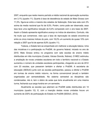 60
2007, enquanto que neste mesmo período a média nacional de aprovação aumentou
em 3,1% (quadro 11). Quanto à taxa de desistência do estado de Mato Grosso com
11,5%, figura-se entre a maioria dos estados da federação. Esta taxa esta com 2%
acima da media nacional que foi de 9,5%. Porém, como pode ser observada, essa
taxa teve uma significativa redução de 6,4% comparado com o ano base de 2007.
Assim o Estado apresenta significativo avanço no índice de abandono. Contudo, não
há muito que comemorar, visto que a taxa de reprovação do estado encontra-se
entre os cinco maiores índices do país, com 18,2% um aumento de quase 10% com
relação a 2007 que foi de apenas 8,8% (quadro 11).
Todavia, o Estado tem-se empenhado em melhorar a educação básica. Uma
das iniciativas é a participação no ProEMI, do governo federal, iniciado no ano de
2010. Mato Grosso entrou no programa com sete escolas de ensino médio
distribuídas em três municípios (Cuiabá, Várzea Grande, Nobres). O MEC estimulou
a ampliação de novas unidades escolares em todo o território nacional e o Estado
aumentou o número de unidades escolares participantes, chegando ao ano de 2012
com 23 escolas, que passaram também a ofertar o ProEMI. A secretaria de
educação (SEDUC) junto com as escolas participantes, passou a ofertar o ProEMI
em turmas de ensino médio noturno, na forma convencional (anual) e também
organizadas por semestralidade. No sistema semestral as disciplinas são
condensadas, isto é, tem o dobro de aulas que teria anualmente em uma mesma
turma, fechando sua carga horária em um semestre.
Atualmente as escolas que aderiram ao ProEMI estão distribuídas em 14
municípios (quadro 12). E, com a inserção destas novas unidades houve um
aumento de 230% de participação do Estado no ProEMI (SEDUC, 2012).
 