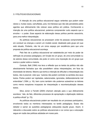 63
3.1 POLÍTICAS EDUCACIONAIS
A intenção de uma política educacional segue vertentes que podem estar
claras e, muitas vezes, camufladas, pois, há interesse que não são percebidos pelos
agentes que efetivamente irão colocar essa política em prática. Conhecendo a
intenção de uma política educacional, podemos compreender outro aspecto que a
envolve – o poder. Esse aspecto de elaboração dessa política permite associá-la,
para uma melhor interpretação.
As políticas educacionais se processam onde há pessoas comprometidas
em conduzir as crianças a serem um modelo social, idealizado pelo grupo em que
está situado. Portanto, não há um único espaço por excelência para que uma
proposta de política educacional aconteça.
Pelo fato de a política educacional ser estabelecida por meio do poder de
definição do processo pedagógico, em função de um grupo, de uma comunidade ou
de setores dessa comunidade, ela pode vir como uma imposição de um grupo que
exerce o poder sobre a maioria.
Contudo, Ball (1994) nos leva a reflexão que os textos da política não são
absolutamente fechados que não possibilitem várias interpretações, em face da
diversidade de leitores. Mesmo que tenha a intenção de dificultar a interpretação dos
textos, não é possível, visto que, “autores não podem controlar os sentidos dos seus
textos. Partes podem ser rejeitadas, selecionadas, ignoradas, deliberadamente mal
entendidas” (1994, p. 16), bem como também não podemos subestimar os leitores
como meros receptores incapazes de interpretação e recontextualização desses
textos.
Silva Júnior e Ferretti (2004) chamam atenção para o que efetivamente
acontece: “são, de fato, diferentes processos de apropriação e objetivação relativos
à política oficial” (p. 72).
As políticas educacionais podem ser resultado de um processo participativo,
envolvendo todos os membros interessados na tarefa pedagógica. Esses irão
debater e opinar as questões pedagógicas adequadas àquele grupo. Assim, é
relevante a discussão sobre as políticas educacionais e os rumos que a educação
segue em razão das políticas adotadas em nosso país.
 