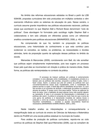 64
No âmbito das reformas educacionais adotadas no Brasil a partir da LDB
9394/96, propostas curriculares têm sido produzidas em múltiplos contextos e vêm
exercendo influência sobre os sistemas de educação do país. Nesse cenário, o
currículo assume grande importância nas políticas educacionais nacionais, políticas
essas que acontecem no que Stephen Ball e Richard Bowe denominam “ciclo de
políticas”. Essa abordagem foi formulada pelo sociólogo inglês Stephen Ball e
colaboradores e tem sido utilizada em diferentes países como um referencial
analítico consistente para políticas educacionais (MAINARDES, 2006, p. 49).
Na compreensão de que há, também na proposição de políticas
educacionais, uma historicidade do conhecimento e que esta contribui para
evidenciar os conceitos, as razões, os problemas, as necessidades e dúvidas
advindas, tanto da proposição quanto da aplicação dessas políticas no âmbito da
escola.
Mainardes & Marcondes (2009), corroborando com Ball, diz não acreditar
que políticas sejam simplesmente implementadas, pois isso sugere um processo
linear pelo qual elas se movimentam em direção à prática de maneira direta. Desta
forma, as políticas são reinterpretadas no contexto da prática.
O processo de traduzir políticas em práticas é extremamente
complexo; é uma alteração entre modalidades. A modalidade primária é a
textual, pois as políticas são escritas, enquanto a prática é ação, inclui o
fazer coisas. Assim, a pessoa que põe em prática as políticas tem que
converter/transformar essas duas modalidades, entre a modalidade da
palavra escrita e a ação, e Istoé algo difícil e desafiador de se fazer. E o que
isto envolve é um processo de atuação, a efetivação da política na prática e
através da prática. É quase como uma peça teatral. Temos as palavras do
texto da peça, mas a realidade da peça apenas toma vida quando alguém
as representa. E este é um processo de interpretação e criatividade e as
políticas são assim. A prática é composta de muito mais do que a soma de
uma gama de políticas e é tipicamente investida de valores locais e
pessoais e, como tal, envolve a resolução de, ou luta com, expectativas e
requisitos contraditórios – acordos e ajustes secundários fazem-se
necessários (MAINARDES & MARCONDES, 2009, p.305).
Neste trabalho analiso as interpretações e consequentemente a
ressignificação dada ao currículo do ensino de Ciências da Natureza e Matemática
dentro do ProEMI em uma escola pública estadual no município de Cuiabá .
Para análise da produção de políticas curriculares, reporto-me ao ciclo
contínuo de políticas de Stephen Ball apud Mainardes (2006), que se compõem de
 