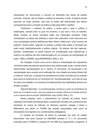 66
oficializadas em documentos e ocorrem as definições dos textos da política
curricular. Contudo, não se finaliza a política ao sancionar o texto. A política precisa
percorrer um longo caminho, visto que, os textos são intervenções que trazem
consequências para o contexto da prática e esta pode definir a política.
Finalmente o contexto da prática, a arena para a qual a política é
endereçada, contexto este no qual me encontro, e que será o foco do trabalho.
Neste contexto os atores principais estão nas instituições escolares. Estes
reinterpretam os textos das políticas e assim são produzidos novos discursos em
uma circularidade contínua definida por Ball e Bowe (1994) como “ciclo contínuo de
políticas”. Sendo assim, segundo os autores a política está sujeita a recriação que
pode mudar significativamente a política original. “Os leitores não são ingênuos,
portanto, reinterpretam os textos levando em consideração suas experiências e
história e as políticas não são implementadas em um processo de verticalização do
poder.” (BALL & BOWE, apud MAINARDES, 2006, p. 53).
Ao investigar a forma como se da a leitura e interpretação dos dispositivos
normativos pelos educadores aproximamos das práticas pelas quais a escola produz
determinadas representações de si mesma. O movimento, de apropriação e de
representação que a escola como instituição faz, com relação aos textos oficiais não
é uniforme. Visto que, o processo de transferência do texto curricular de um contexto
para outro se evidencia por um movimento de "recontextualização", por meio do qual
se opera uma seleção e um processo de deslocamento dos significados teóricos em
direção à prática.
Segundo Bernstein, “a recontextualização constitui-se a partir da transferência de
textos de um contexto a outro, como da academia ao contexto oficial de um Estado nacional,
ou do contexto oficial ao escolar” (BERNSTEIN, apud LOPES, 2008, p. 27).
Nessa pesquisa, para o entendimento do contexto da prática, foram
realizadas entrevistas semiestruturadas e questionário fechado com professores das
disciplinas do ensino de Ciências da Natureza (química, biologia e física) e
Matemática que atuam no ProEMI das escolas pesquisadas, bem como as
articuladoras do programa e as coordenadoras pedagógicas.
O contexto de produção de textos foi acessado por meio de análise
documental. Tais como: parecer do CNE/SEB números 5, 11 e 15, documento
orientador para o ProEMI e a portaria 971 de 2009 que regulamenta o programa. A
 