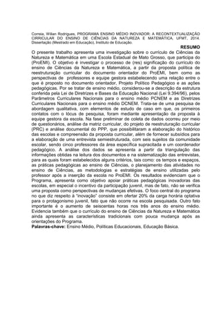 Correia, Wilian Rodrigues, PROGRAMA ENSINO MÉDIO INOVADOR: A RECONTEXTUALIZAÇÃO
CIRRICULAR DO ENSINO DE CIÊNCIAS DA NATUREZA E MATEMÁTICA, UFMT, 2014.
Dissertação (Mestrado em Educação), Instituto de Educação.
RESUMO
O presente trabalho apresenta uma investigação sobre o currículo de Ciências da
Natureza e Matemática em uma Escola Estadual de Mato Grosso, que participa do
(ProEMI). O objetivo é investigar o processo de (res) significação do currículo do
ensino de Ciências da Natureza e Matemática, a partir da proposta política de
reestruturação curricular do documento orientador do ProEMI, bem como as
perspectivas de professores e equipe gestora estabelecendo uma relação entre o
que é proposto no documento orientador, Projeto Político Pedagógico e as ações
pedagógicas. Por se tratar de ensino médio, considerou-se a descrição da estrutura
conferida pela Lei de Diretrizes e Bases da Educação Nacional (Lei 9.394/96), pelos
Parâmetros Curriculares Nacionais para o ensino médio PCNEM e as Diretrizes
Curriculares Nacionais para o ensino médio DCNEM. Trata-se de uma pesquisa de
abordagem qualitativa, com elementos de estudo de caso em que, os primeiros
contatos com o lócus de pesquisa, foram mediante apresentação da proposta à
equipe gestora da escola. Na fase preliminar de coleta de dados ocorreu por meio
de questionários, análise da matriz curricular, do projeto de reestruturação curricular
(PRC) e análise documental do PPP, que possibilitaram a elaboração do histórico
das escolas e compreensão da proposta curricular, além de fornecer subsídios para
a elaboração de uma entrevista semiestruturada, com seis sujeitos da comunidade
escolar, sendo cinco professores da área específica supracitada e um coordenador
pedagógico. A análise dos dados se apresenta a partir da triangulação das
informações obtidas na leitura dos documentos e na sistematização das entrevistas,
para as quais foram estabelecidos alguns critérios, tais como: os tempos e espaços,
as práticas pedagógicas ao ensino de Ciências, o planejamento das atividades no
ensino de Ciências, as metodologias e estratégias de ensino utilizadas pelo
professor após a inserção da escola no ProEMI. Os resultados evidenciam que o
Programa, apresenta como objetivo apoiar práticas pedagógicas inovadoras das
escolas, em especial o incentivo da participação juvenil, mas de fato, não se verifica
uma proposta como perspectivas de mudanças efetivas. O foco central do programa
no que diz respeito à “inovação” consiste em ofertar 20% da carga horária optativa
para o protagonismo juvenil, fato que não ocorre na escola pesquisada. Outro fato
importante é o aumento de seiscentas horas nos três anos do ensino médio.
Evidencia também que o currículo do ensino de Ciências da Natureza e Matemática
ainda apresenta as características tradicionais com pouca mudança após as
orientações do Programa.
Palavras-chave: Ensino Médio, Políticas Educacionais, Educação Básica.
 