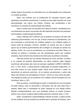 67
análise desses documentos foi confrontada com as interpretações dos professores
no contexto da prática.
Assim, fica evidente que os profissionais da educação exercem papel
significativo nas políticas educacionais, o contexto em que estão inseridos com suas
particularidades, sua cultura, sua história. Portanto, são considerados e têm
importância no processo de implementação das políticas.
Assim a prática deve ser pensada como parte da política, considerando que
os profissionais que atuam nas escolas não são totalmente excluídos dos processos
de formulação e implementação de políticas.
Lopes e Macedo (2011) afirmam que as políticas curriculares vão além das
instâncias governamentais, uma vez que, incluem processos de planejamento, que
são vivenciadas e reconstruídas em múltiplos espaços e por múltiplos sujeitos no
campo social da educação. Contudo, ressaltam as autoras que não é possível
ignorar que as esferas governamentais têm privilégios na produção de sentido nas
políticas. Porém, há o que se considerarem, em consonância com Ball e Bowe, ao
referirem às práticas e propostas que são apresentadas dentro das unidades
escolares, essas também são produtoras de sentido para as políticas curriculares.
Vale aqui pontuar que nos estudos estruturais de cunho marxista, “a política
é um conjunto de decisões determinadas, em última instância, pelas relações
econômicas estruturadas pelo modo de produção capitalista” (LOPES E MACEDO,
2011, p. 237). Assim, o estado garante a legitimação do processo hegemônico, no
qual está incluso as suas próprias ações. Desta forma centra-se o poder em
decorrência da estrutura econômica. Já os estudos pós-estruturais o poder está
difuso não havendo uma centralidade do mesmo: “não há um único centro de poder,
mas relações de poder que se constituem com múltiplos centros formadores de uma
microfísica” (idem, p. 237).
Para as autoras, a verticalização do poder, é substituída por uma concepção
de poder oblíquo, onde os dominantes e dominados não são mais polos fixos e
opostos. Neste caso, a centralidade do poder “depende de uma relação política
definida contingencialmente, sem uma prefixação anterior ao próprio processo
político e sem assumir qualquer determinação essencial e absoluta” (idem, p. 237).
Assim, considerando a descentralidade e difusão do poder, a prática escolar
em seu cotidiano torna-se produtora de sentidos para a produção de políticas, como
 