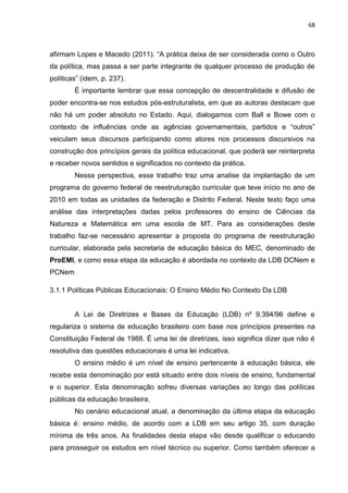 68
afirmam Lopes e Macedo (2011). “A prática deixa de ser considerada como o Outro
da política, mas passa a ser parte integrante de qualquer processo de produção de
políticas” (idem, p. 237).
É importante lembrar que essa concepção de descentralidade e difusão de
poder encontra-se nos estudos pós-estruturalista, em que as autoras destacam que
não há um poder absoluto no Estado. Aqui, dialogamos com Ball e Bowe com o
contexto de influências onde as agências governamentais, partidos e “outros”
veiculam seus discursos participando como atores nos processos discursivos na
construção dos princípios gerais da política educacional, que poderá ser reinterpreta
e receber novos sentidos e significados no contexto da prática.
Nessa perspectiva, esse trabalho traz uma analise da implantação de um
programa do governo federal de reestruturação curricular que teve início no ano de
2010 em todas as unidades da federação e Distrito Federal. Neste texto faço uma
análise das interpretações dadas pelos professores do ensino de Ciências da
Natureza e Matemática em uma escola de MT. Para as considerações deste
trabalho faz-se necessário apresentar a proposta do programa de reestruturação
curricular, elaborada pela secretaria de educação básica do MEC, denominado de
ProEMI, e como essa etapa da educação é abordada no contexto da LDB DCNem e
PCNem
3.1.1 Políticas Públicas Educacionais: O Ensino Médio No Contexto Da LDB
A Lei de Diretrizes e Bases da Educação (LDB) nº 9.394/96 define e
regulariza o sistema de educação brasileiro com base nos princípios presentes na
Constituição Federal de 1988. É uma lei de diretrizes, isso significa dizer que não é
resolutiva das questões educacionais é uma lei indicativa.
O ensino médio é um nível de ensino pertencente à educação básica, ele
recebe esta denominação por está situado entre dois níveis de ensino, fundamental
e o superior. Esta denominação sofreu diversas variações ao longo das políticas
públicas da educação brasileira.
No cenário educacional atual, a denominação da última etapa da educação
básica é: ensino médio, de acordo com a LDB em seu artigo 35, com duração
mínima de três anos. As finalidades desta etapa vão desde qualificar o educando
para prosseguir os estudos em nível técnico ou superior. Como também oferecer a
 