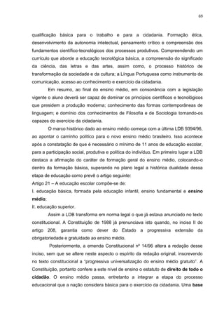 69
qualificação básica para o trabalho e para a cidadania. Formação ética,
desenvolvimento da autonomia intelectual, pensamento crítico e compreensão dos
fundamentos científico-tecnológicos dos processos produtivos. Compreendendo um
currículo que aborde a educação tecnológica básica, a compreensão do significado
da ciência, das letras e das artes, assim como, o processo histórico de
transformação da sociedade e da cultura; a Língua Portuguesa como instrumento de
comunicação, acesso ao conhecimento e exercício da cidadania.
Em resumo, ao final do ensino médio, em consonância com a legislação
vigente o aluno deverá ser capaz de dominar os princípios científicos e tecnológicos
que presidem a produção moderna; conhecimento das formas contemporâneas de
linguagem; e domínio dos conhecimentos de Filosofia e de Sociologia tornando-os
capazes do exercício da cidadania.
O marco histórico dado ao ensino médio começa com a última LDB 9394/96,
ao apontar o caminho político para o novo ensino médio brasileiro. Isso acontece
após a constatação de que é necessário o mínimo de 11 anos de educação escolar,
para a participação social, produtiva e política do indivíduo. Em primeiro lugar a LDB
destaca a afirmação do caráter de formação geral do ensino médio, colocando-o
dentro da formação básica, superando no plano legal a histórica dualidade dessa
etapa de educação como prevê o artigo seguinte:
Artigo 21 – A educação escolar compõe-se de:
I. educação básica, formada pela educação infantil, ensino fundamental e ensino
médio;
II. educação superior.
Assim a LDB transforma em norma legal o que já estava anunciado no texto
constitucional. A Constituição de 1988 já prenunciava isto quando, no inciso II do
artigo 208, garantia como dever do Estado a progressiva extensão da
obrigatoriedade e gratuidade ao ensino médio.
Posteriormente, a emenda Constitucional nº 14/96 altera a redação desse
inciso, sem que se altere neste aspecto o espírito da redação original, inscrevendo
no texto constitucional a “progressiva universalização do ensino médio gratuito”. A
Constituição, portanto confere a este nível de ensino o estatuto de direito de todo o
cidadão. O ensino médio passa, entretanto a integrar a etapa do processo
educacional que a nação considera básica para o exercício da cidadania. Uma base
 