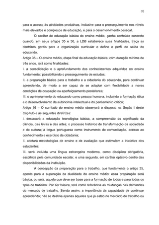 70
para o acesso às atividades produtivas, inclusive para o prosseguimento nos níveis
mais elevados e complexos de educação, e para o desenvolvimento pessoal.
O caráter de educação básica do ensino médio, ganha conteúdo concreto
quando, em seus artigos 35 e 36, a LDB estabelece suas finalidades, traça as
diretrizes gerais para a organização curricular e define o perfil de saída do
educando.
Artigo 35 – O ensino médio, etapa final da educação básica, com duração mínima de
três anos, terá como finalidades:
I. a consolidação e o aprofundamento dos conhecimentos adquiridos no ensino
fundamental, possibilitando o prosseguimento de estudos;
II. a preparação básica para o trabalho e a cidadania do educando, para continuar
aprendendo, de modo a ser capaz de se adaptar com flexibilidade a novas
condições de ocupação ou aperfeiçoamento posteriores;
III. o aprimoramento do educando como pessoa humana, incluindo a formação ética
e o desenvolvimento da autonomia intelectual e do pensamento crítico;
Artigo 36 – O currículo do ensino médio observará o disposto na Seção I deste
Capítulo e as seguintes diretrizes:
I. destacará a educação tecnológica básica, a compreensão do significado da
ciência, das letras e das artes; o processo histórico de transformação da sociedade
e da cultura; a língua portuguesa como instrumento de comunicação, acesso ao
conhecimento e exercício da cidadania;
II. adotará metodologias de ensino e de avaliação que estimulem a iniciativa dos
estudantes;
III. será incluída uma língua estrangeira moderna, como disciplina obrigatória,
escolhida pela comunidade escolar, e uma segunda, em caráter optativo dentro das
disponibilidades da instituição.
A concepção da preparação para o trabalho, que fundamenta o artigo 35,
aponta para a superação da dualidade do ensino médio: essa preparação será
básica, ou seja, aquela que deve ser base para a formação de todos e para todos os
tipos de trabalho. Por ser básica, terá como referência as mudanças nas demandas
do mercado de trabalho. Sendo assim, a importância da capacidade de continuar
aprendendo; não se destina apenas àqueles que já estão no mercado de trabalho ou
 