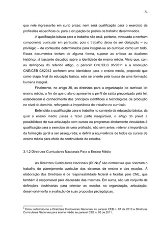 71
que nele ingressarão em curto prazo; nem será qualificação para o exercício de
profissões específicas ou para a ocupação de postos de trabalho determinados.
A qualificação básica para o trabalho não está, portanto, vinculada a nenhum
componente curricular em particular, pois o trabalho deixa de ser obrigação – ou
privilégio – de conteúdos determinados para integrar-se ao currículo como um todo.
Esses documentos tentam de alguma forma, superar as críticas ao dualismo
histórico, já bastante discutido sobre a identidade do ensino médio. Visto que, com
as definições do referido artigo, o parecer CNE/CEB 05/2011 e a resolução
CNE/CEB 02/2012 conferem uma identidade para o ensino médio, propondo que
como etapa final da educação básica, este se oriente pela busca de uma formação
humana integral.
Finalmente, no artigo 36, as diretrizes para a organização do currículo do
ensino médio, a fim de que o aluno apresente o perfil de saída preconizado pela lei,
estabelecem o conhecimento dos princípios científicos e tecnológicos da produção
no nível do domínio, reforçando a importância do trabalho no currículo.
Entendida a qualificação para o trabalho no contexto da educação básica, da
qual o ensino médio passa a fazer parte inseparável, o artigo 36 prevê a
possibilidade de sua articulação com cursos ou programas diretamente vinculados à
qualificação para o exercício de uma profissão, não sem antes: reiterar a importância
da formação geral a ser assegurada; e definir a equivalência de todos os cursos de
ensino médio para efeito de continuidade de estudos.
3.1.2 Diretrizes Curriculares Nacionais Para o Ensino Médio
As Diretrizes Curriculares Nacionais (DCNs)8
são normativas que orientam o
trabalho do planejamento curricular dos sistemas de ensino e das escolas. A
elaboração das Diretrizes é de responsabilidade federal e fixadas pelo CNE, que
também é responsável pela discussão das mesmas. Em suma, são um conjunto de
definições doutrinarias para orientar as escolas na organização, articulação,
desenvolvimento e avaliação de suas propostas pedagógicas.
8
Estou referindo-me a Diretrizes Curriculares Nacionais ao parecer CEB n. 07 de 2010 e Diretrizes
Curriculares Nacionais para ensino médio ao parecer CEB n. 05 de 2011.
 