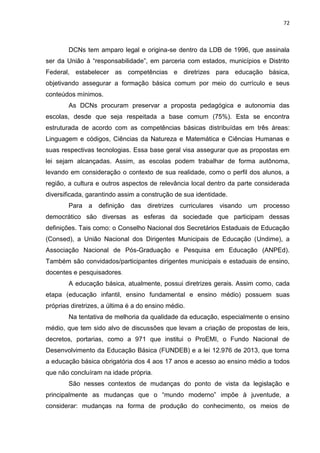 72
DCNs tem amparo legal e origina-se dentro da LDB de 1996, que assinala
ser da União à “responsabilidade”, em parceria com estados, municípios e Distrito
Federal, estabelecer as competências e diretrizes para educação básica,
objetivando assegurar a formação básica comum por meio do currículo e seus
conteúdos mínimos.
As DCNs procuram preservar a proposta pedagógica e autonomia das
escolas, desde que seja respeitada a base comum (75%). Esta se encontra
estruturada de acordo com as competências básicas distribuídas em três áreas:
Linguagem e códigos, Ciências da Natureza e Matemática e Ciências Humanas e
suas respectivas tecnologias. Essa base geral visa assegurar que as propostas em
lei sejam alcançadas. Assim, as escolas podem trabalhar de forma autônoma,
levando em consideração o contexto de sua realidade, como o perfil dos alunos, a
região, a cultura e outros aspectos de relevância local dentro da parte considerada
diversificada, garantindo assim a construção de sua identidade.
Para a definição das diretrizes curriculares visando um processo
democrático são diversas as esferas da sociedade que participam dessas
definições. Tais como: o Conselho Nacional dos Secretários Estaduais de Educação
(Consed), a União Nacional dos Dirigentes Municipais de Educação (Undime), a
Associação Nacional de Pós-Graduação e Pesquisa em Educação (ANPEd).
Também são convidados/participantes dirigentes municipais e estaduais de ensino,
docentes e pesquisadores.
A educação básica, atualmente, possui diretrizes gerais. Assim como, cada
etapa (educação infantil, ensino fundamental e ensino médio) possuem suas
próprias diretrizes, a última é a do ensino médio.
Na tentativa de melhoria da qualidade da educação, especialmente o ensino
médio, que tem sido alvo de discussões que levam a criação de propostas de leis,
decretos, portarias, como a 971 que institui o ProEMI, o Fundo Nacional de
Desenvolvimento da Educação Básica (FUNDEB) e a lei 12.976 de 2013, que torna
a educação básica obrigatória dos 4 aos 17 anos e acesso ao ensino médio a todos
que não concluíram na idade própria.
São nesses contextos de mudanças do ponto de vista da legislação e
principalmente as mudanças que o “mundo moderno” impõe à juventude, a
considerar: mudanças na forma de produção do conhecimento, os meios de
 