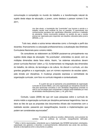 73
comunicação à competição no mundo do trabalho e a transformação natural do
sujeito desta etapa da educação, o jovem, como destaca o parecer número 5 de
2011,
nos dias atuais, a inquietação das “juventudes” que buscam a escola e o
trabalho resulta mais evidente do que no passado. O aprendizado dos
conhecimentos escolares tem significados diferentes conforme a realidade
do estudante. Vários movimentos sinalizam no sentido de que a escola
precisa ser repensada para responder aos desafios colocados pelos jovens
(BRASIL, p. 2).
Tudo isso, aliado a outros temas relevantes como: a formação e perfil dos
docentes, financiamento e a educação profissional levou a atualização das Diretrizes
Curriculares Nacionais para o ensino médio.
Os consultores ao elaborarem as DCNEM pautaram-se principalmente nos
sujeitos desta etapa da educação: “As juventudes”, entendidas no plural, com as
múltiplas dimensões desta faixa etária. Assim, “os sistemas educativos devem
prever currículos flexíveis” (idem, p 12), fundamentado na integração das dimensões
do trabalho, da ciência, da tecnologia e da cultura. Ao discutir o currículo, um dos
grandes gargalhos e a organização, que um número expressivo de escolas optam,
pela divisão por disciplinas. A mudança proposta expressa a centralidade da
organização curricular, com foco no currículo integrado e contextualizado.
É a partir daí que se apresenta uma possibilidade de organização
curricular do Ensino Médio, com uma organização por disciplinas (recorte do
real para aprofundar conceitos) e com atividades integradoras (imersão no
real ou sua simulação para compreender a relação parte-totalidade por meio
de atividades interdisciplinares) (idem, p. 44, grifo meu).
Contudo, Lopes (2008) diz que em suas pesquisas sobre o currículo do
ensino médio a organização curricular por disciplina permanece hegemônica. Isso se
deve ao fato de que as propostas dos documentos oficiais são incoerentes com a
realidade escolar, passando por ressignificações, levando a implementações que
podem ser consideradas equivocadas9
.
O contexto da prática se constitui, efetivamente, como produtor de
sentidos para as políticas de currículo, ressignificando definições
9
Utilizo o termo equivocadas, entendendo que a implantação das DCNEM demandam orientações,
capacitação dos gestores e docentes e acompanhamento, efetivamente isso ainda não acontece,
levando a discrepância entre o documento e a prática.
 