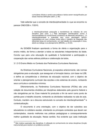 74
curriculares oficiais e vendo suas práticas e textos serem ressignificados por
essas mesmas definições (idem, p. 84).
Vale salientar que o conceito de interdisciplinaridade é o que se encontra no
parecer CNE/CEB n. 7/2010,
a interdisciplinaridade pressupõe a transferência de métodos de uma
disciplina para outra. [...] Pela abordagem interdisciplinar ocorre à
transversalidade do conhecimento constitutivo de diferentes disciplinas [...] a
interdisciplinaridade é entendida aqui como abordagem teórico-
metodológica em que a ênfase incide sobre o trabalho de integração das
diferentes áreas do conhecimento, um real trabalho de cooperação e troca,
aberto ao dialogo e ao planejamento (BRASIL, p. 23-24).
As DCNEM finalizam apontando a forma de oferta e organização para o
ensino médio, de forma a atender a todos os estudantes independentes da idade.
Conclui que para uma educação de qualidade é fundamental a participação e
cooperação das varias esferas públicas e colaboração de todos.
3.1.3 O Ensino Médio no Contexto dos Parâmetros Curriculares Nacionais.
As Diretrizes Curriculares Nacionais, já expostos anteriormente, são normas
obrigatórias para a educação, que asseguram a formação básica, com base na LDB,
e define as competências e diretrizes da educação nacional, com o objetivo de
orientar o planejamento curricular das escolas e dos sistemas de ensino, norteando
seus currículos e conteúdos mínimos.
Diferentemente, os Parâmetros Curriculares Nacionais (PCNs) são uma
coleção de documentos divididos por disciplinas elaborados pelo governo federal e
não obrigatórias por lei. Esse material foi produzido a fim de servir como ponto de
partida para o trabalho docente, norteando as atividades realizadas na sala de aula.
Contudo, mantém- se o discurso estruturado no conceito de interdisciplinaridade10
e
contextualização.
O documento é uma orientação, com o objetivo de dar subsídios aos
educadores no cotidiano escolar, orientando os principais conteúdos que devem ser
contemplados, visando melhorias nas práticas pedagógicas e consequentemente
melhor qualidade da educação. Nesse sentido, fica evidente que cada instituição
10
Não implica superação das disciplinas. A utilização do conhecimento de várias disciplinas (função
instrumental) para resolver um problema concreto.
 