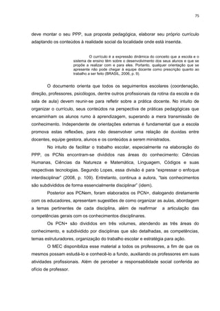 75
deve montar o seu PPP, sua proposta pedagógica, elaborar seu próprio currículo
adaptando os conteúdos à realidade social da localidade onde está inserida.
O currículo é a expressão dinâmica do conceito que a escola e o
sistema de ensino têm sobre o desenvolvimento dos seus alunos e que se
propõe a realizar com e para eles. Portanto, qualquer orientação que se
apresente não pode chegar à equipe docente como prescrição quanto ao
trabalho a ser feito (BRASIL, 2006, p. 9).
O documento orienta que todos os seguimentos escolares (coordenação,
direção, professores, psicólogos, dentre outros profissionais da rotina da escola e da
sala de aula) devem reunir-se para refletir sobre a prática docente. No intuito de
organizar o currículo, seus conteúdos na perspectiva de práticas pedagógicas que
encaminham os alunos rumo à aprendizagem, superando a mera transmissão de
conhecimento. Independente de orientações externas é fundamental que a escola
promova estas reflexões, para não desenvolver uma relação de duvidas entre
docentes, equipe gestora, alunos e os conteúdos a serem ministrados.
No intuito de facilitar o trabalho escolar, especialmente na elaboração do
PPP, os PCNs encontram-se divididos nas áreas do conhecimento: Ciências
Humanas, Ciências da Natureza e Matemática, Linguagem, Códigos e suas
respectivas tecnologias. Segundo Lopes, essa divisão é para “expressar o enfoque
interdisciplinar” (2008, p. 109). Entretanto, continua a autora, “tais conhecimentos
são subdivididos de forma essencialmente disciplinar” (idem).
Posterior aos PCNem, foram elaborados os PCN+, dialogando diretamente
com os educadores, apresentam sugestões de como organizar as aulas, abordagem
a temas pertinentes de cada disciplina, além de reafirmar a articulação das
competências gerais com os conhecimentos disciplinares.
Os PCN+ são divididos em três volumes, atendendo as três áreas do
conhecimento, e subdividido por disciplinas que são detalhadas, as competências,
temas estruturadores, organização do trabalho escolar e estratégia para ação.
O MEC disponibiliza esse material a todos os professores, a fim de que os
mesmos possam estudá-lo e conhecê-lo a fundo, auxiliando os professores em suas
atividades profissionais. Além de perceber a responsabilidade social conferida ao
ofício de professor.
 
