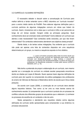 76
3.2 CURRÍCULO: ALGUMAS DEFINIÇÕES
É necessário debater e discutir sobre a conceituação de Currículo para
melhor defini-lo e tentar entender como o MEC vislumbra um “currículo inovador”
para o ensino médio dentro do ProEMI. Para elaborar algumas definições para o
currículo partimos de algumas indagações comuns em obras que tratam do
currículo. Assim, iniciaremos com a ideia que o currículo é trilho a ser percorrido ao
longo de um tempo escolar. Surgem então as principais perguntas. Qual
conhecimento deve ser ensinado nesta caminhada? Como elaborar um currículo que
atenda a esta necessidade? Que conteúdos serão excluídos, por que não foram
selecionados? Os conteúdos selecionados atenderam aos objetivos desta jornada?
Diante desta, e de tantas outras indagações, fica evidente que o currículo
não pode ser apenas uma lista de conteúdos dispostos em uma sequência
determinada por um grupo, ou mesmo a sequência exposta no livro didático.
[...] guias curriculares propostos pelas redes de ensino àquilo que
acontece em sala de aula, currículo tem significado entre outros, a grade
curricular com disciplinas/atividades e carga horárias, o conjunto de
ementas e os programas das disciplinas/atividades, os planos de ensino dos
professores, as experiências propostas e vividas pelos alunos (LOPES e
MACEDO, 2011, p. 19).
Não tenho a pretensão de propor a elaboração de um currículo, nem mesmo
apontar se a concepção de currículo na unidade escolar pesquisada encontra-se
dentre as citadas por Lopes & Macedo. Quero apenas trazer algumas definições de
currículo para dar suporte na compreensão da prática pedagógica dos professores
do ensino de Ciências da Natureza e Matemática dentro da escola que é lócus desta
pesquisa.
De acordo com Lopes (2006), a construção de um currículo deve atender
alguns requisitos básicos. Tais como: a) ter uma ou mais teorias acerca do
conhecimento escolar; b) compreender que o currículo é produto de um processo de
conflitos culturais dos diferentes grupos de educadores que o elaboram; c) conhecer
os processos de escolha de um conteúdo e não de outro.
Nesta perspectiva e atendendo aos requisitos citados acima algumas
definições de currículo serão apresentadas para compreender a sua dinâmica no
processo educacional.
 