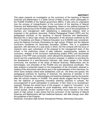 ABSTRACT
This paper presents an investigation on the curriculum of the teaching of Natural
Sciences and Mathematics in a State School of Mato Grosso, which participates in
the ProEMI (ProEMI) of the federal government (MEC). It also aims to understand
how the process of (re)signification of the curriculum of the teaching of Natural
Sciences and Mathematics has been happening, based on the political proposal for
curricular restructuring of the ProEMI guidance document, and on the perspectives of
teachers and management staff, establishing a relationship between what is
proposed in the guidance document, Political Pedagogical Project (PPP) and the
pedagogical practices of the teaching of Natural Sciences and Mathematics.
Because this is about high school, the description of the structure conferred by the
Law of Guidelines and Basis of National Education (Lei 9.394/96) was considered,
using the National Curricular Parameters for high school, PCNem and the National
Curriculum Guidelines for Secondary Education, DCNem. This is a qualitative
approach, with elements of a case study in which, the first contacts with the locus of
research were upon submission of the proposal to the management team of the
school. In the preliminary phase of data collection, questionnaires, analysis of
curriculum, analysis of the curriculum restructuring project (PRC) and documental
analysis of the PPP were conducted, which allowed the development of the schools’
record and the understanding of the curriculum proposal, in addition to providing for
the development of a semi-structured interview, with seven people in the school
community, five teachers of the areas of Natural Sciences, Mathematics and its
technologies, one articulator of the ProEMI and one educational coordinator. The
data analysis is presented based on the triangulation of the information obtained in
reading of the documents cited above and in the systematization of the interviews, for
which some analysis criteria were established, such as: the times and spaces, the
pedagogical practices for teaching of Sciences, the planning of activities in the
teaching of Sciences, the methodologies and teaching strategies used by the teacher
after the school’s insertion in ProEMI. The partial results suggest that the Program
has the objective of supporting innovative teaching practices in schools, the
encouragement of youth participation in particular. In fact, there is no revolutionary
proposal. Perhaps the central focus of the program, in regard to "innovation", is to
offer 20% of elective workload for youth leadership, which does not occur in the
school studied. Another important fact is six hundred hours increase in the three
years of high school. It also shows that the curriculum of the teaching of Natural
Sciences and Mathematics still has traditional features, with little change, even after
the guidelines of the Program.
Keywords: Innovative High School, Educational Policies, Elementary Education.
 