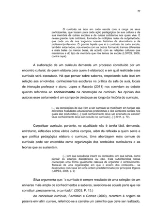 77
O currículo se tece em cada escola com a carga de seus
participantes, que trazem para cada ação pedagógica de sua cultura e de
sua memória de outras escolas e de outros cotidianos nos quais vive. É
nessa grande rede cotidiana, formada de múltiplas redes de subjetividade,
que cada um de nos traçamos nossas histórias de aluno/aluna e de
professor/professora. O grande tapete que é o currículo de cada escola,
também sabe todos, nos enreda com os outros formando tramas diferentes
e mais belas ou menos belas, de acordo com as relações culturais que
mantemos e do tipo de memória que nós temos de escola (LOPES, 2006,
contra capa).
A elaboração de um currículo demanda um processo constituído por um
encontro cultural, de quem elabora para quem é elaborado e em qual realidade esse
currículo será executado. Há que pensar sobre saberes, respeitando tudo isso em
relação aos envolvidos, conhecimentos escolares na prática da sala de aula, locais
de interação professor e aluno. Lopes e Macedo (2011) nos convidam ao debate
quando referimos ao conhecimento na construção do currículo. Na opinião das
autoras esse certamente é um campo de destaque ao longo da história do currículo,
[...] as concepções do que vem a ser currículo se modificam em função das
diferentes finalidades educacionais pretendidas e dos contextos sociais nos
quais são produzidas [...] qual conhecimento deve ser ensinado na escola?
Qual conhecimento deve ser incluído no currículo [...] ( 2011, p. 70).
Conceituar currículo, portanto, na atualidade não é tarefa fácil, demanda,
entretanto, reflexões sobre vários outros campos, além da reflexão a quem serve e
que política pedagógica elabora o currículo. Uma abordagem mais comum do
currículo pode ser entendida como organização dos conteúdos curriculares e as
teorias que as sustentam.
[...] em que sequência inserir os conteúdos, em que séries, como
pensar os arranjos disciplinares ou não. Está subentendida nessa
concepção uma forma igualmente clássica de organizar o conhecimento.
Trata-se de uma organização em que o ensino dos conteúdos... se
desenvolve com base em uma ordem predeterminada por princípios lógicos
(LOPES, 2008, p. 9)
Silva argumenta que: “o currículo é sempre resultado de uma seleção: de um
universo mais amplo de conhecimentos e saberes, seleciona-se aquela parte que vai
constituir, precisamente, o currículo”. (2003. P. 15.)
Ao conceituar currículo, Sacristán e Gomez (2000), recorrem à origem da
palavra em latim currere, referindo-se a carreira um caminho que deve ser realizado,
 