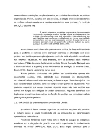 79
necessárias as orientações, os planejamentos, os controles de avaliação, as práticas
organizativas. Porém, a prática em sala de aula, a relação professores/estudantes
os conflitos culturais conduzem a reelaboração de todo esse processo, “o currículo
em AÇÃO” (quadro 14).
É preciso estabelecer a qualidade ou adequação de uma proposta
curricular não como se tal projeto – “foto fixa” – fosse algo independente das
práticas e transformações a que será submetido... mas notando que seu
valor hipotético para transformar a realidade está em ver que potencialidade
tem para fazer com que os professores/as ensinem de outra maneira e os
alunos/as aprendam mais adequadamente conteúdos culturais ou outros
quaisquer (SACRISTÁN E GOMEZ, 2000, p.140).
As mudanças curriculares são parte de uma política de desenvolvimento do
país, e, portanto, o currículo deve expressar coerência e articulação com esse
projeto. Isso justifica porque o planejamento curricular está adquirindo centralidade
nas reformas educativas. No caso brasileiro, isso se evidencia pelas reformas
curriculares (PCNs do ensino fundamental e médio, Diretriz Curricular Nacional para
a educação básica e superior) e nos mecanismos de avaliação do sistema (Saeb,
Enem, ENC – Exame Nacional de curso, etc.).
Essas políticas curriculares não podem ser consideradas apenas nos
documentos escritos, mas, sobretudo nos processos de planejamento,
recontextualizados e construídos em espaços diversos e por diferentes sujeitos com
suas características culturais, tanto no campo social quanto no educacional. Não
podemos esquecer que nesse processo, algumas vozes são mais ouvidas que
outras, em função das relações de poder constituídas. Algumas demandas são
legitimadas em detrimento de outras, em função do prestígio que conquistam na luta
pela significação das políticas.
3.2.1 O Currículo do Ensino Médio nos Documentos Oficiais
As críticas à forma como se organizam os currículos escolares são variadas
e incluem desde a pouca flexibilidade até as dificuldades de aprendizagem
apresentadas pelos alunos.
“Inúmeras tentativas foram feitas com o intuito de agrupar as disciplinas
escolares sob a alegação de garantir uma maior organização do conhecimento
ensinado na escola” (MACEDO, 1998, p.24). Essa lógica contribuiu para a
 