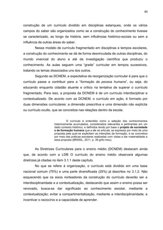 80
construção de um currículo dividido em disciplinas estanques, onde os vários
campos do saber são organizados como se a construção do conhecimento tivesse
se caracterizado, ao longo da história, sem influências histórico-sociais ou sem a
influência de outras áreas do saber.
Nesse modelo de currículo fragmentado em disciplinas e tempos escolares,
a construção do conhecimento se dá de forma desvinculada de outras disciplinas, do
mundo vivencial do aluno e até da investigação científica que produziu o
conhecimento. As aulas seguem uma “grade” curricular em tempos sucessivos,
tratando os temas dissociados uns dos outros.
Segundo as DCNEM, a expectativa da reorganização curricular é para que o
currículo passe a contribuir para a “formação da pessoa humana”, ou seja, do
educando enquanto cidadão atuante e crítico na tentativa de superar o currículo
fragmentado. Para isso, a proposta da DCNEM é de um currículo interdisciplinar e
contextualizado. De acordo com as DCNEM, o currículo em ação, é formado por
duas dimensões curriculares: a dimensão prescritiva e uma dimensão não explícita
ou currículo oculto, que se concretiza nas relações dentro da escola.
O currículo é entendido como a seleção dos conhecimentos
historicamente acumulados, considerados relevantes e pertinentes em um
dado contexto histórico, e definidos tendo por base o projeto de sociedade
e de formação humana que a ele se articula; se expressa por meio de uma
proposta pela qual se explicitam as intenções da formação, e se concretiza
por meio das práticas escolares realizadas com vistas a dar materialidade a
essa proposta (BRASIL, 2011, p. 39 grifo meu).
As Diretrizes Curriculares para o ensino médio (DCNEM) destacam ainda
que, de acordo com a LDB O currículo do ensino médio observará algumas
diretrizes já citadas no item 3.1.1 deste capítulo.
No que se refere à organização, o currículo está dividido em uma base
nacional comum (75%) e uma parte diversificada (25%) já descritos no 3.1.2. Não
esquecendo que os eixos norteadores da construção do currículo deverão ser a
interdisciplinaridade e a contextualização, destacando que assim o ensino possa ser
renovado, busca-se dar significado ao conhecimento escolar, mediante a
contextualização; evitar a compartimentalização, mediante a interdisciplinaridade; e
incentivar o raciocínio e a capacidade de aprender.
 