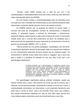 81
Contudo, Lopes (2008) ressalta que, a ideia do que vem a ser
contextualização e interdisciplinaridade ainda não é clara, sendo que esta última tem
várias interpretações dentro das DCNEM.
De uma maneira simples, a interdisciplinaridade pode ser entendida como
uma ação que visa à interação dos conhecimentos, já que diversas disciplinas estão
relacionadas e poderiam abordar assuntos comuns de maneira conjunta.
Os PCNEM colocam que na proposta de reforma no ensino médio, o
currículo não pode ser enciclopédico, formado de conhecimentos e disciplinas
isoladas. É necessário superar o acúmulo de informações e conhecimento,
integrando saberes, desenvolvendo a ação crítica na leitura do mundo. O documento
ressalta ainda que o currículo deve proporcionar ao aluno “as condições para o
desenvolvimento da capacidade de busca autonomia do conhecimento e formas de
garantir sua apropriação” (BRASIL, 2011, p. 40-41).
Trata-se portanto de uma prática pedagógica, metodológica, que visa tornar
o aprendizado significativo através da associação deste com experiências cotidianas
ou com conhecimentos adquiridos de forma natural, fora do ambiente escolar. Tal
conhecimento é definido muitas vezes como sendo a “bagagem” que o aluno traz
para a escola e é resultante do contexto em que vive. Mas o que vem a ser
aprendizagem significativa?
É preciso entender que a aprendizagem é significativa quando novos
conhecimentos (conceitos, ideias, proposições, modelos, fórmulas) passam
a significar algo para o aprendiz, quando ele ou ela é capaz de explicar
situações com suas próprias palavras, quando é capaz de resolver
problemas novos, enfim, quando compreende. Essa aprendizagem se
caracteriza pela interação entre os novos conhecimentos e aqueles
especificamente relevantes já existentes na estrutura cognitiva do sujeito
que aprende [...] (MOREIRA, 2003, p.2).
Por aprendizagem significativa pode-se entender entretanto, aquela que
exprime sentido para o aluno, mais próxima do mundo que ele já conhece que é
relevante, que lhe permite enxergar, compreender e explicar o mundo que o cerca. A
contextualização preconizada nos documentos é uma importante ferramenta para
trazer para o “mundo do aluno”, para o seu dia-a-dia. Enfim, para o seu cotidiano,
todo aquele conhecimento trabalhado em sala de aula. Além disso, permite que
novos saberes sejam construídos a partir do conhecimento que o aluno traz.
 