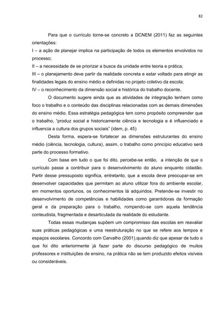 82
Para que o currículo torne-se concreto a DCNEM (2011) faz as seguintes
orientações:
I – a ação de planejar implica na participação de todos os elementos envolvidos no
processo;
II – a necessidade de se priorizar a busca da unidade entre teoria e prática;
III – o planejamento deve partir da realidade concreta e estar voltado para atingir as
finalidades legais do ensino médio e definidas no projeto coletivo da escola;
IV – o reconhecimento da dimensão social e histórica do trabalho docente.
O documento sugere ainda que as atividades de integração tenham como
foco o trabalho e o conteúdo das disciplinas relacionadas com as demais dimensões
do ensino médio. Essa estratégia pedagógica tem como propósito compreender que
o trabalho, “produz social e historicamente ciência e tecnologia e é influenciado e
influencia a cultura dos grupos sociais” (idem, p. 45)
Desta forma, espera-se fortalecer as dimensões estruturantes do ensino
médio (ciência, tecnologia, cultura), assim, o trabalho como princípio educativo será
parte do processo formativo.
Com base em tudo o que foi dito, percebe-se então, a intenção de que o
currículo passe a contribuir para o desenvolvimento do aluno enquanto cidadão.
Partir desse pressuposto significa, entretanto, que a escola deve preocupar-se em
desenvolver capacidades que permitam ao aluno utilizar fora do ambiente escolar,
em momentos oportunos, os conhecimentos lá adquiridos. Pretende-se investir no
desenvolvimento de competências e habilidades como garantidoras da formação
geral e da preparação para o trabalho, rompendo-se com aquela tendência
conteudista, fragmentada e desarticulada da realidade do estudante.
Todas essas mudanças supõem um compromisso das escolas em reavaliar
suas práticas pedagógicas e uma reestruturação no que se refere aos tempos e
espaços escolares. Concordo com Carvalho (2001),quando diz que apesar de tudo o
que foi dito anteriormente já fazer parte do discurso pedagógico de muitos
professores e instituições de ensino, na prática não se tem produzido efeitos visíveis
ou consideráveis.
 