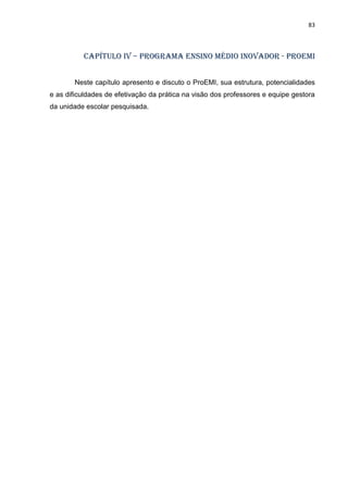 83
CAPÍTULO IV – Programa ensino médio inovador - ProEMI
Neste capítulo apresento e discuto o ProEMI, sua estrutura, potencialidades
e as dificuldades de efetivação da prática na visão dos professores e equipe gestora
da unidade escolar pesquisada.
 