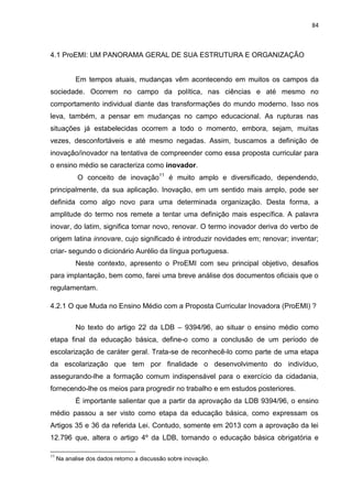 84
4.1 ProEMI: UM PANORAMA GERAL DE SUA ESTRUTURA E ORGANIZAÇÃO
Em tempos atuais, mudanças vêm acontecendo em muitos os campos da
sociedade. Ocorrem no campo da política, nas ciências e até mesmo no
comportamento individual diante das transformações do mundo moderno. Isso nos
leva, também, a pensar em mudanças no campo educacional. As rupturas nas
situações já estabelecidas ocorrem a todo o momento, embora, sejam, muitas
vezes, desconfortáveis e até mesmo negadas. Assim, buscamos a definição de
inovação/inovador na tentativa de compreender como essa proposta curricular para
o ensino médio se caracteriza como inovador.
O conceito de inovação11
é muito amplo e diversificado, dependendo,
principalmente, da sua aplicação. Inovação, em um sentido mais amplo, pode ser
definida como algo novo para uma determinada organização. Desta forma, a
amplitude do termo nos remete a tentar uma definição mais específica. A palavra
inovar, do latim, significa tornar novo, renovar. O termo inovador deriva do verbo de
origem latina innovare, cujo significado é introduzir novidades em; renovar; inventar;
criar- segundo o dicionário Aurélio da língua portuguesa.
Neste contexto, apresento o ProEMI com seu principal objetivo, desafios
para implantação, bem como, farei uma breve análise dos documentos oficiais que o
regulamentam.
4.2.1 O que Muda no Ensino Médio com a Proposta Curricular Inovadora (ProEMI) ?
No texto do artigo 22 da LDB – 9394/96, ao situar o ensino médio como
etapa final da educação básica, define-o como a conclusão de um período de
escolarização de caráter geral. Trata-se de reconhecê-lo como parte de uma etapa
da escolarização que tem por finalidade o desenvolvimento do indivíduo,
assegurando-lhe a formação comum indispensável para o exercício da cidadania,
fornecendo-lhe os meios para progredir no trabalho e em estudos posteriores.
É importante salientar que a partir da aprovação da LDB 9394/96, o ensino
médio passou a ser visto como etapa da educação básica, como expressam os
Artigos 35 e 36 da referida Lei. Contudo, somente em 2013 com a aprovação da lei
12.796 que, altera o artigo 4º da LDB, tornando o educação básica obrigatória e
11
Na analise dos dados retomo a discussão sobre inovação.
 