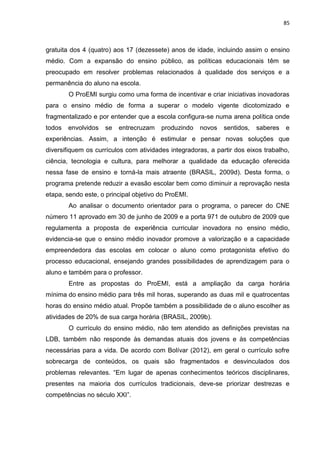 85
gratuita dos 4 (quatro) aos 17 (dezessete) anos de idade, incluindo assim o ensino
médio. Com a expansão do ensino público, as políticas educacionais têm se
preocupado em resolver problemas relacionados à qualidade dos serviços e a
permanência do aluno na escola.
O ProEMI surgiu como uma forma de incentivar e criar iniciativas inovadoras
para o ensino médio de forma a superar o modelo vigente dicotomizado e
fragmentalizado e por entender que a escola configura-se numa arena política onde
todos envolvidos se entrecruzam produzindo novos sentidos, saberes e
experiências. Assim, a intenção é estimular e pensar novas soluções que
diversifiquem os currículos com atividades integradoras, a partir dos eixos trabalho,
ciência, tecnologia e cultura, para melhorar a qualidade da educação oferecida
nessa fase de ensino e torná-la mais atraente (BRASIL, 2009d). Desta forma, o
programa pretende reduzir a evasão escolar bem como diminuir a reprovação nesta
etapa, sendo este, o principal objetivo do ProEMI.
Ao analisar o documento orientador para o programa, o parecer do CNE
número 11 aprovado em 30 de junho de 2009 e a porta 971 de outubro de 2009 que
regulamenta a proposta de experiência curricular inovadora no ensino médio,
evidencia-se que o ensino médio inovador promove a valorização e a capacidade
empreendedora das escolas em colocar o aluno como protagonista efetivo do
processo educacional, ensejando grandes possibilidades de aprendizagem para o
aluno e também para o professor.
Entre as propostas do ProEMI, está a ampliação da carga horária
mínima do ensino médio para três mil horas, superando as duas mil e quatrocentas
horas do ensino médio atual. Propõe também a possibilidade de o aluno escolher as
atividades de 20% de sua carga horária (BRASIL, 2009b).
O currículo do ensino médio, não tem atendido as definições previstas na
LDB, também não responde às demandas atuais dos jovens e às competências
necessárias para a vida. De acordo com Bolívar (2012), em geral o currículo sofre
sobrecarga de conteúdos, os quais são fragmentados e desvinculados dos
problemas relevantes. “Em lugar de apenas conhecimentos teóricos disciplinares,
presentes na maioria dos currículos tradicionais, deve-se priorizar destrezas e
competências no século XXI”.
 