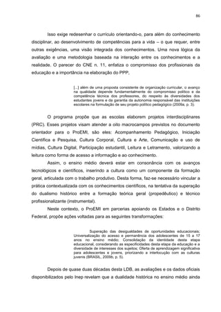 86
Isso exige redesenhar o currículo orientando-o, para além do conhecimento
disciplinar, ao desenvolvimento de competências para a vida – o que requer, entre
outras exigências, uma visão integrada dos conhecimentos. Uma nova lógica da
avaliação e uma metodologia baseada na interação entre os conhecimentos e a
realidade. O parecer do CNE n. 11, enfatiza o compromisso dos profissionais da
educação e a importância na elaboração do PPP,
[...] além de uma proposta consistente de organização curricular, o avanço
na qualidade depende fundamentalmente do compromisso político e da
competência técnica dos professores, do respeito às diversidades dos
estudantes jovens e da garantia da autonomia responsável das instituições
escolares na formulação de seu projeto político pedagógico (2009a, p. 3).
O programa propõe que as escolas elaborem projetos interdisciplinares
(PRC). Esses projetos visam atender a oito macrocampos previstos no documento
orientador para o ProEMI, são eles: Acompanhamento Pedagógico, Iniciação
Científica e Pesquisa, Cultura Corporal, Cultura e Arte, Comunicação e uso de
mídias, Cultura Digital, Participação estudantil, Leitura e Letramento, valorizando a
leitura como forma de acesso a informação e ao conhecimento.
Assim, o ensino médio deverá estar em consonância com os avanços
tecnológicos e científicos, inserindo a cultura como um componente da formação
geral, articulada com o trabalho produtivo. Desta forma, faz-se necessário vincular a
prática contextualizada com os conhecimentos científicos, na tentativa da superação
do dualismo histórico entre a formação teórica geral (propedêutico) e técnico
profissionalizante (instrumental).
Neste contexto, o ProEMI em parcerias apoiando os Estados e o Distrito
Federal, propõe ações voltadas para as seguintes transformações:
Superação das desigualdades de oportunidades educacionais;
Universalização do acesso e permanência dos adolescentes de 15 a 17
anos no ensino médio; Consolidação da identidade desta etapa
educacional, considerando as especificidades desta etapa da educação e a
diversidade de interesses dos sujeitos; Oferta de aprendizagem significativa
para adolescentes e jovens, priorizando a interlocução com as culturas
juvenis (BRASIL, 2009b, p. 5).
Depois de quase duas décadas desta LDB, as avaliações e os dados oficiais
disponibilizados pelo Inep revelam que a dualidade histórica no ensino médio ainda
 