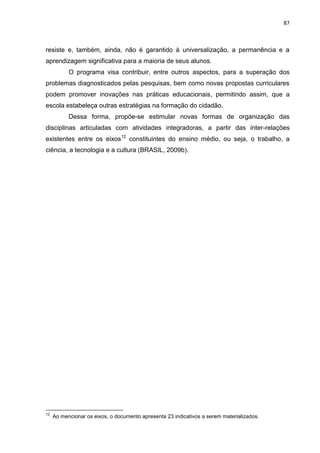 87
resiste e, também, ainda, não é garantido à universalização, a permanência e a
aprendizagem significativa para a maioria de seus alunos.
O programa visa contribuir, entre outros aspectos, para a superação dos
problemas diagnosticados pelas pesquisas, bem como novas propostas curriculares
podem promover inovações nas práticas educacionais, permitindo assim, que a
escola estabeleça outras estratégias na formação do cidadão.
Dessa forma, propõe-se estimular novas formas de organização das
disciplinas articuladas com atividades integradoras, a partir das inter-relações
existentes entre os eixos12
constituintes do ensino médio, ou seja, o trabalho, a
ciência, a tecnologia e a cultura (BRASIL, 2009b).
12
Ao mencionar os eixos, o documento apresenta 23 indicativos a serem materializados.
 
