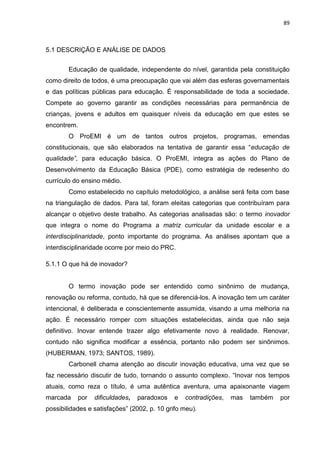 89
5.1 DESCRIÇÃO E ANÁLISE DE DADOS
Educação de qualidade, independente do nível, garantida pela constituição
como direito de todos, é uma preocupação que vai além das esferas governamentais
e das políticas públicas para educação. É responsabilidade de toda a sociedade.
Compete ao governo garantir as condições necessárias para permanência de
crianças, jovens e adultos em quaisquer níveis da educação em que estes se
encontrem.
O ProEMI é um de tantos outros projetos, programas, emendas
constitucionais, que são elaborados na tentativa de garantir essa “educação de
qualidade”, para educação básica. O ProEMI, integra as ações do Plano de
Desenvolvimento da Educação Básica (PDE), como estratégia de redesenho do
currículo do ensino médio.
Como estabelecido no capítulo metodológico, a análise será feita com base
na triangulação de dados. Para tal, foram eleitas categorias que contribuíram para
alcançar o objetivo deste trabalho. As categorias analisadas são: o termo inovador
que integra o nome do Programa a matriz curricular da unidade escolar e a
interdisciplinaridade, ponto importante do programa. As análises apontam que a
interdisciplinaridade ocorre por meio do PRC.
5.1.1 O que há de inovador?
O termo inovação pode ser entendido como sinônimo de mudança,
renovação ou reforma, contudo, há que se diferenciá-los. A inovação tem um caráter
intencional, é deliberada e conscientemente assumida, visando a uma melhoria na
ação. É necessário romper com situações estabelecidas, ainda que não seja
definitivo. Inovar entende trazer algo efetivamente novo à realidade. Renovar,
contudo não significa modificar a essência, portanto não podem ser sinônimos.
(HUBERMAN, 1973; SANTOS, 1989).
Carbonell chama atenção ao discutir inovação educativa, uma vez que se
faz necessário discutir de tudo, tornando o assunto complexo. “Inovar nos tempos
atuais, como reza o título, é uma autêntica aventura, uma apaixonante viagem
marcada por dificuldades, paradoxos e contradições, mas também por
possibilidades e satisfações” (2002, p. 10 grifo meu).
 
