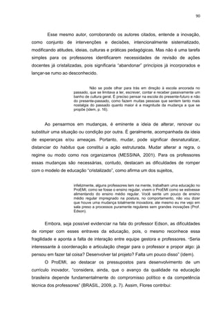 90
Esse mesmo autor, corroborando os autores citados, entende a inovação,
como conjunto de intervenções e decisões, intencionalmente sistematizado,
modificando atitudes, ideias, culturas e práticas pedagógicas. Mas não é uma tarefa
simples para os professores identificarem necessidades de revisão de ações
docentes já cristalizadas, pois significaria “abandonar” princípios já incorporados e
lançar-se rumo ao desconhecido.
Não se pode olhar para trás em direção à escola ancorada no
passado, que se limitava a ler, escrever, contar e receber passivamente um
banho de cultura geral. É preciso pensar na escola do presente-futuro e não
do presente-passado, como fazem muitas pessoas que sentem tanto mais
nostalgia do passado quanto maior é a magnitude da mudança a que se
propõe (idem, p. 16).
Ao pensarmos em mudanças, é eminente a ideia de alterar, renovar ou
substituir uma situação ou condição por outra. É geralmente, acompanhada da ideia
de esperanças e/ou ameaças. Portanto, mudar, pode significar desnaturalizar,
distanciar do habitus que constitui a ação estruturada. Mudar alterar a regra, o
regime ou modo como nos organizamos (MESSINA, 2001). Para os professores
essas mudanças são necessárias, contudo, destacam as dificuldades de romper
com o modelo de educação “cristalizado”, como afirma um dos sujeitos,
infelizmente, alguns professores tem na mente, trabalham uma educação no
ProEMI, como se fosse o ensino regular, vivem o ProEMI como se estivesse
alimentando do ensino médio regular. Você sente um pouco de ensino
médio regular impregnado na postura, no comportamento, não vou dizer
que houve uma mudança totalmente inovadora, ate mesmo eu me vejo em
sala preso a processos puramente regulares sem grandes inovações (Prof.
Edson).
Embora, seja possível evidenciar na fala do professor Edson, as dificuldades
de romper com esses entraves da educação, pois, o mesmo reconhece essa
fragilidade e aponta a falta de interação entre equipe gestora e professores. “Seria
interessante à coordenação e articulação chegar para o professor e propor algo: já
pensou em fazer tal coisa? Desenvolver tal projeto? Falta um pouco disso” (idem).
O ProEMI, ao destacar os pressupostos para desenvolvimento de um
currículo inovador, “considera, ainda, que o avanço da qualidade na educação
brasileira depende fundamentalmente do compromisso político e da competência
técnica dos professores” (BRASIL, 2009, p. 7). Assim, Flores contribui:
 