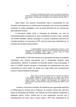 91
Fomentar a inovação nas escolas, inovar as práticas educativas e
encontrar as respostas mais adequadas a cada contexto são aspectos que
pressupõem a consideração do professor como agente curricular (1997, p.
79).
Disso advém uma possível compreensão sobre a necessidade de uma
formação continuada para os profissionais da educação, como forma de possibilitar
mudanças na prática pedagógica, rumo ao desenvolvimento de um currículo que
seja realmente inovador.
O documento propõe ainda, a integração de atividades, por meio da
interdisciplinaridade considerando os eixos constituintes do ensino médio, previstos
nas DCNem (trabalho, ciências, tecnologia e a cultura). E garantindo autonomia às
unidades escolares na construção do PPP, para que este possa materializar-se, no
processo de formação humana coletiva.
A intencionalidade de uma nova organização curricular é erigir
uma escola ativa e criadora, construída a partir de princípios educativos que
unifiquem, na pedagogia, éthos, logos e técnos, tanto no plano
metodológico quanto epistemológico (2009b, p. 9).
Neste sentido, o PPP deve orientar-se na perspectiva de sanar os problemas
enfrentados pelo sistema educacional, que é amplamente discutido pelos
pesquisadores. Melhorar a qualidade da educação pública. Essa preocupação é
clara no ProEMI, quando expressa a necessidade de entrelaçamento dos eixos
constituintes do ensino médio. De acordo com Veiga (2003) este entrelaçamento
conduz a tríplice finalidade da educação.
Desenvolver o educando, prepará-lo para o exercício da cidadania
e do trabalho significam a construção de um sujeito que domine
conhecimentos, dotado de atitudes necessárias para fazer parte de um
sistema político, para participar dos processos de produção da
sobrevivência e para desenvolver-se pessoal e socialmente (2003, p. 268,
grifo meu).
Contudo, o documento orientador não apresenta uma organização especifica
ou diferenciada do currículo para o Programa, ao contrário, orienta que, este deve
seguir as orientações das DCNem, dos sistemas de ensino estadual, respeitando a
legislação vigente. Porém, reintera que na nova organização curricular com o
entrelaçamento dos eixos para o ensino médio o PPP deve materializar-se na
 