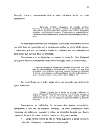 92
formação humana, apresentando vinte e dois indicativos dentre os quais
destacamos:
Contemplar atividades integradoras de iniciação científica;
Promover a valorização da leitura; Fomentar o comportamento ético;
Articular teoria e prática; Promover a integração com o mundo do trabalho;
Incorporar, como princípio educativo, a metodologia da problematização;
Ofertar atividades complementares e de reforço da aprendizagem (2009b, p.
9-10).
Ao tratar especificamente das proposições curriculares o documento enfatiza
que este deve ser construído com a participação coletiva da comunidade escolar,
considerando que esta, por conhecer melhor sua realidade tem maior competência
para decidir que currículo deve ser praticado.
Retomamos aqui, as definições a respeito de inovação. Para Carbonell
(2002) uma definição interessante e aceitável de inovação pode ser compreendida,
[...] como um conjunto de intervenções, decisões e processos, com certo
grau de intencionalidade e sistematização. [...] introduzir, em uma linha
renovadora, novos projetos e programas, materiais curriculares, estratégias
de ensino e aprendizagem, modelos didáticos e outra forma de organizar e
gerir o currículo, a escola e a dinâmica da classe (2002, p. 19).
Em consonância com o autor, Veiga afirma que inovação está diretamente
ligada à novidade.
Introduzir inovação tem o sentido de provocar mudanças, no
sistema educacional. De certa forma, a palavra “inovação” vem associada a
mudanças, reforma, novidades. O “novo” só adquire sentido a partir do
momento em que ele entra em relação com o já existente (2003, p. 270 grifo
da autora).
Considerando as definições de inovação dos autores supracitados,
destacamos o que tem de diferente, “novidade”, de novo, estabelecido como
referencial de tratamento curricular e indica as condições básicas que devem
orientar os Projetos Escolares dentro da proposta do Programa, a saber:
 Carga horária mínima de três mil horas, superando a carga horária de
dois mil e quatrocentas horas do ensino médio regular;
 