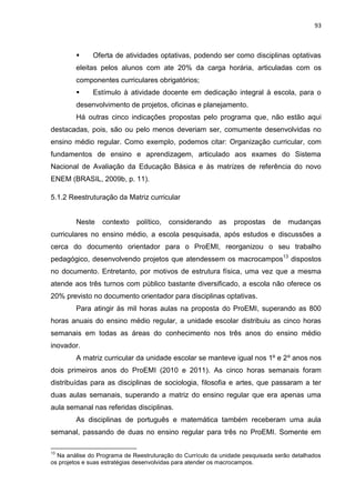 93
 Oferta de atividades optativas, podendo ser como disciplinas optativas
eleitas pelos alunos com ate 20% da carga horária, articuladas com os
componentes curriculares obrigatórios;
 Estímulo à atividade docente em dedicação integral à escola, para o
desenvolvimento de projetos, oficinas e planejamento.
Há outras cinco indicações propostas pelo programa que, não estão aqui
destacadas, pois, são ou pelo menos deveriam ser, comumente desenvolvidas no
ensino médio regular. Como exemplo, podemos citar: Organização curricular, com
fundamentos de ensino e aprendizagem, articulado aos exames do Sistema
Nacional de Avaliação da Educação Básica e às matrizes de referência do novo
ENEM (BRASIL, 2009b, p. 11).
5.1.2 Reestruturação da Matriz curricular
Neste contexto político, considerando as propostas de mudanças
curriculares no ensino médio, a escola pesquisada, após estudos e discussões a
cerca do documento orientador para o ProEMI, reorganizou o seu trabalho
pedagógico, desenvolvendo projetos que atendessem os macrocampos13
dispostos
no documento. Entretanto, por motivos de estrutura física, uma vez que a mesma
atende aos três turnos com público bastante diversificado, a escola não oferece os
20% previsto no documento orientador para disciplinas optativas.
Para atingir às mil horas aulas na proposta do ProEMI, superando as 800
horas anuais do ensino médio regular, a unidade escolar distribuiu as cinco horas
semanais em todas as áreas do conhecimento nos três anos do ensino médio
inovador.
A matriz curricular da unidade escolar se manteve igual nos 1º e 2º anos nos
dois primeiros anos do ProEMI (2010 e 2011). As cinco horas semanais foram
distribuídas para as disciplinas de sociologia, filosofia e artes, que passaram a ter
duas aulas semanais, superando a matriz do ensino regular que era apenas uma
aula semanal nas referidas disciplinas.
As disciplinas de português e matemática também receberam uma aula
semanal, passando de duas no ensino regular para três no ProEMI. Somente em
13
Na análise do Programa de Reestruturação do Currículo da unidade pesquisada serão detalhados
os projetos e suas estratégias desenvolvidas para atender os macrocampos.
 