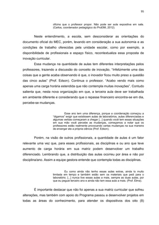 95
oficina que o professor propor. Não pode ser aula expositiva em sala.
(Carlos, coordenador pedagógico do ProEMI, 2012).
Neste entendimento, a escola, sem desconsiderar as orientações do
documento oficial do MEC, porém, levando em consideração a sua autonomia e as
condições de trabalho oferecidas pela unidade escolar, como por exemplo, a
disponibilidade de profissionais e espaço físico, recontextualiza essa proposta de
inovação curricular.
Essa mudança na quantidade de aulas tem diferentes interpretações pelos
professores, trazendo a discussão do conceito de inovação. “Infelizmente uma das
coisas que a gente acaba observando é que, o inovador ficou muito preso a questão
das cinco aulas” (Prof. Edson). Continua o professor. “Acabo vendo mais como
apenas uma carga horária estendida que não contempla muitas inovações”. Contudo
salienta que, nesta nova organização em que, a terceira aula deve ser trabalhada
em ambiente diferente e considerando que o repasse financeiro encontra-se em dia,
percebe-se mudanças.
Esse ano tem uma diferença, porque a coordenação começou a
“digamos” exigir que existissem aulas de laboratórios, aulas diferenciadas e
algumas verbas começaram a chegar [...] quando você tem essas situações
em sua mão você percebe as mudanças, começamos a notar que os
professores estão realmente provocando certas mudanças na sua maneira
de enxergar ate a própria ciência (Prof. Edson).
Porém, na visão de outros profissionais, a quantidade de aulas é um fator
relevante uma vez que, para esses profissionais, as disciplinas e ou ano que teve
aumento de carga horária em sua matriz podem desenvolver um trabalho
diferenciado. Lembrando que, a distribuição das aulas ocorreu por área e não por
disciplina/ano. Assim a equipe gestora entende que contempla todas as disciplinas.
Eu como ainda não tenho essas aulas extras, ainda to muito
limitada em tempo e também estão sem os materiais que pedi para o
laboratório. [...] nunca tive essas aulas a mais, sempre as duas aulas, por
que eu peguei terceiro ano e ainda não tem essa aula a mais. (Prof. Elma).
É importante destacar que não foi apenas a sua matriz curricular que sofreu
alterações, mas também com apoio do Programa passou a desenvolver projetos em
todas as áreas do conhecimento, para atender os dispositivos dos oito (8)
 