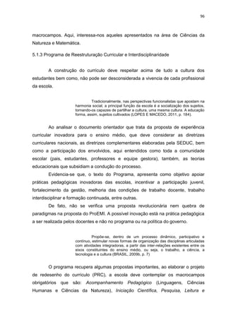96
macrocampos. Aqui, interessa-nos aqueles apresentados na área de Ciências da
Natureza e Matemática.
5.1.3 Programa de Reestruturação Curricular e Interdisciplinaridade
A construção do currículo deve respeitar acima de tudo a cultura dos
estudantes bem como, não pode ser desconsiderada a vivencia de cada profissional
da escola.
Tradicionalmente, nas perspectivas funcionalistas que apostam na
harmonia social, a principal função da escola é a socialização dos sujeitos,
tornando-os capazes de partilhar a cultura, uma mesma cultura. A educação
forma, assim, sujeitos cultivados (LOPES E MACEDO, 2011, p. 184).
Ao analisar o documento orientador que trata da proposta de experiência
curricular inovadora para o ensino médio, que deve considerar as diretrizes
curriculares nacionais, as diretrizes complementares elaboradas pela SEDUC, bem
como a participação dos envolvidos, aqui entendidos como toda a comunidade
escolar (pais, estudantes, professores e equipe gestora), também, as teorias
educacionais que subsidiam a condução do processo.
Evidencia-se que, o texto do Programa, apresenta como objetivo apoiar
práticas pedagógicas inovadoras das escolas, incentivar a participação juvenil,
fortalecimento da gestão, melhoria das condições de trabalho docente, trabalho
interdisciplinar e formação continuada, entre outras.
De fato, não se verifica uma proposta revolucionária nem quebra de
paradigmas na proposta do ProEMI. A possível inovação está na prática pedagógica
a ser realizada pelos docentes e não no programa ou na política do governo.
Propõe-se, dentro de um processo dinâmico, participativo e
contínuo, estimular novas formas de organização das disciplinas articuladas
com atividades integradoras, a partir das inter-relações existentes entre os
eixos constituintes do ensino médio, ou seja, o trabalho, a ciência, a
tecnologia e a cultura (BRASIL, 2009b, p. 7)
O programa recupera algumas propostas importantes, ao elaborar o projeto
de redesenho do currículo (PRC), a escola deve contemplar os macrocampos
obrigatórios que são: Acompanhamento Pedagógico (Linguagens, Ciências
Humanas e Ciências da Natureza), Iniciação Científica, Pesquisa, Leitura e
 