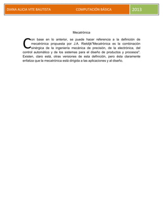 DIANA ALICIA VITE BAUTISTA COMPUTACIÓN BÁSICA 2013
Mecatrónica
on base en lo anterior, se puede hacer referencia a la definición de
mecatrónica propuesta por J.A. Rietdijk"Mecatrónica es la combinación
sinérgica de la ingeniería mecánica de precisión, de la electrónica, del
control automático y de los sistemas para el diseño de productos y procesos".
Existen, claro está, otras versiones de esta definición, pero ésta claramente
enfatiza que la mecatrónica está dirigida a las aplicaciones y al diseño.
C
 