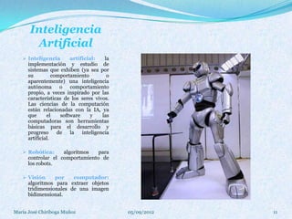Inteligencia
       Artificial
    Inteligencia    artificial:   la
     implementación y estudio de
     sistemas que exhiben (ya sea por
      su          comportamiento         o
      aparentemente) una inteligencia
      autónoma o comportamiento
      propio, a veces inspirado por las
      características de los seres vivos.
      Las ciencias de la computación
      están relacionadas con la IA, ya
      que      el    software     y    las
      computadoras son herramientas
      básicas para el desarrollo y
      progreso      de la     inteligencia
      artificial.

    Robótica:     algoritmos   para
     controlar el comportamiento de
     los robots.

    Visión     por    computador:
     algoritmos para extraer objetos
     tridimensionales de una imagen
     bidimensional.


María José Chiriboga Muñoz                   05/09/2012   11
 