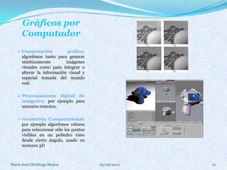 Gráficos por
      Computador
    Computación             gráfica:
      algoritmos tanto para generar
      sintéticamente        imágenes
      visuales como para integrar o
      alterar la información visual y
      espacial tomada del mundo
      real.

    Procesamiento      digital de
      imágenes: por ejemplo para
      sensores remotos.

    Geometría Computacional:
      por ejemplo algoritmos veloces
      para seleccionar sólo los puntos
      visibles en un poliedro visto
      desde cierto ángulo, usado en
      motores 3D



María José Chiriboga Muñoz               05/09/2012   12
 