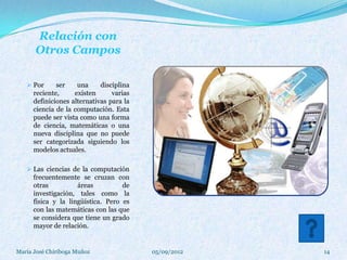 Relación con
      Otros Campos

    Por      ser    una     disciplina
      reciente,     existen      varias
      definiciones alternativas para la
      ciencia de la computación. Esta
      puede ser vista como una forma
      de ciencia, matemáticas o una
      nueva disciplina que no puede
      ser categorizada siguiendo los
      modelos actuales.

    Las ciencias de la computación
      frecuentemente se cruzan con
      otras          áreas          de
      investigación, tales como la
      física y la lingüística. Pero es
      con las matemáticas con las que
      se considera que tiene un grado
      mayor de relación.


María José Chiriboga Muñoz                05/09/2012   14
 