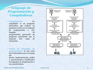 Lenguaje de
    Programación y
     Compiladores
    Compiladores:                Un
      compilador es un programa
      informático que traduce un
      programa escrito en un lenguaje
      de    programación     a   otro
      lenguaje                     de
      programación, generando un
      programa equivalente que la
      máquina      será   capaz    de
      interpretar.



    Teoría      de lenguajes de
      programación: es una rama
      de la informática que se encarga
      del
      diseño, implementación, análisi
      s, caracterización y clasificación
      de lenguajes de programación y
      sus características.
María José Chiriboga Muñoz                 05/09/2012   8
 