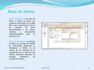 Base de Datos
    Bases de datos: Una base de
      datos o banco de datos (en
      ocasiones abreviada con la sigla
      BD o con la abreviatura b. d.) es
      un     conjunto     de     datos
      pertenecientes a un mismo
      contexto     y     almacenados
      sistemáticamente     para      su
      posterior uso.

    Minería de datos: La minería
      de datos (es la etapa de análisis
      de "Knowledge Discovery in
      Databases" o KDD), es un
      campo de las ciencias de la
      computación, es el proceso que
      intenta descubrir patrones en
      grandes       volúmenes       de
      conjuntos de datos.



María José Chiriboga Muñoz                05/09/2012   9
 
