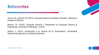 AGREGAR UN PIE DE PÁGINA 15
Armoni, M. y Ben-Ari, B. (2013). Computer Science Concepts in Scratch. Weizmann
Institute of Science.
Bourke, Ch. (2018). Computer Science I. Department of Computer Science &
Engineering. University of Nebraska - Lincoln.
Solano, J. (2011). Introducción a la Ciencia de la Computación. Universidad
Nacional de Ingeniería, Facultad de Ciencias.
 