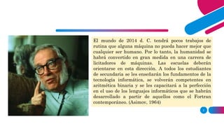 2
The world of A.D. 2014 will have few routine jobs
that cannot be done better by some machine than by
any human being. Mankind will therefore have
become largely a race of machine tenders. Schools
will have to be oriented in this direction. All the
high-school students will be taught the
fundamentals of computer technology, will become
proficient in binary arithmetic and will be trained to
perfection in the use of the computer languages that
will have developed out of those like the
contemporary Fortran. (Assimov, 1964)
El mundo de 2014 d. C. tendrá pocos trabajos de
rutina que alguna máquina no pueda hacer mejor que
cualquier ser humano. Por lo tanto, la humanidad se
habrá convertido en gran medida en una carrera de
licitadores de máquinas. Las escuelas deberán
orientarse en esta dirección. A todos los estudiantes
de secundaria se les enseñarán los fundamentos de la
tecnología informática, se volverán competentes en
aritmética binaria y se les capacitará a la perfección
en el uso de los lenguajes informáticos que se habrán
desarrollado a partir de aquellos como el Fortran
contemporáneo. (Asimov, 1964)
 