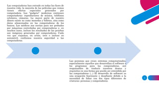 3
Las computadoras han entrado en todas las fases de
nuestra vida: la mayoría de las películas que vemos
tienen efectos especiales generados por
computadora. Los "gadgets" modernos contienen
computadoras: reproductores de música, teléfonos
celulares, cámaras. La mayor parte de nuestro
dinero existe no como monedas y billetes, sino como
datos almacenados en las computadoras de los
bancos. Los médicos nos envían para ser probados
por máquinas controladas por computadoras y, en
muchos casos, incluso los resultados de las pruebas
son imágenes generadas por computadoras. Cada
vez que viajamos, en avión, tren o incluso en
automóvil, confiamos nuestra seguridad a las
computadoras.
Las personas que crean sistemas computarizados,
especialmente aquellos que desarrollan el software o
los programas para las computadoras, son
responsables de traducir nuestros deseos y
requisitos en una forma que pueda ser entendida por
las computadoras (...) El desarrollo de software es
una ocupación fascinante y desafiante debido a la
necesidad de lidiar con dos tipos diferentes de
criaturas: personas y computadoras.
 