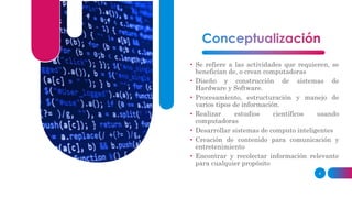 • Se refiere a las actividades que requieren, se
benefician de, o crean computadoras
• Diseño y construcción de sistemas de
Hardware y Software.
• Procesamiento, estructuración y manejo de
varios tipos de información.
• Realizar estudios científicos usando
computadoras
• Desarrollar sistemas de computo inteligentes
• Creación de contenido para comunicación y
entretenimiento
• Encontrar y recolectar información relevante
para cualquier propósito
4
 