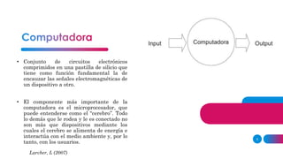 5
• Conjunto de circuitos electrónicos
comprimidos en una pastilla de silicio que
tiene como función fundamental la de
encauzar las señales electromagnéticas de
un dispositivo a otro.
• El componente más importante de la
computadora es el microprocesador, que
puede entenderse como el “cerebro”. Todo
lo demás que le rodea y le es conectado no
son más que dispositivos mediante los
cuales el cerebro se alimenta de energía e
interactúa con el medio ambiente y, por lo
tanto, con los usuarios.
Larcher, L (2007)
 