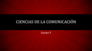 Equipo 5
CIENCIAS DE LA COMUNICACIÓN
 