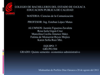 COLEGIO DE BACHILLERES DEL ESTADO DE OAXACAEDUCACION PUBLICA DE CALIDADMATERIA: Ciencias de la ComunicaciónPROFESOR: Ing. Esteban López MatusALUMNOS: Jazmin Figueroa ZavaletaRosa Isela Gigon CruzMarcelina Cecilia Jimenez Hdez.Fatima de Monserrat Reyes MojicaKaren Sofia Ruiz Mtz.EQUIPO: 7GRUPO:504GRADO: Quinto semestre- economico administrativoMiahuatlan de Porfirio Diaz Oaxaca a 20 de agosto del 2011
