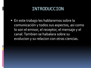 INTRODUCCIONEn este trabajo les hablaremos sobre la comunicación y todos sus aspectos, asi como lo son el emisor, el receptor, el mensaje y el canal. Tambien se habalara sobre su evolucion y su relacion con otras ciencias.