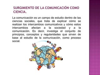 SURGIMIENTO DE LA COMUNICACIÓN COMO
CIENCIA.
La comunicación es un campo de estudio dentro de las
ciencias sociales, que trata de explicar cómo se
realizan los intercambios comunicativos y cómo estos
intercambios afectan a la sociedad y a la
comunicación. Es decir, investiga el conjunto de
principios, conceptos y regularidades que sirven de
base al estudio de la comunicación, como proceso
social.
 